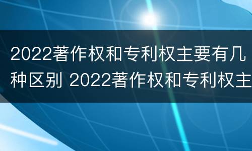 2022著作权和专利权主要有几种区别 2022著作权和专利权主要有几种区别和联系