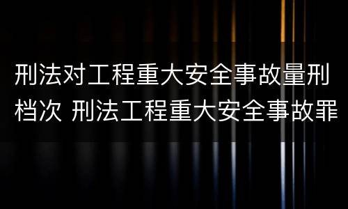 刑法对工程重大安全事故量刑档次 刑法工程重大安全事故罪
