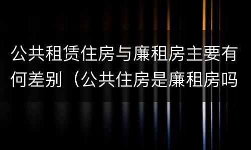 公共租赁住房与廉租房主要有何差别（公共住房是廉租房吗）