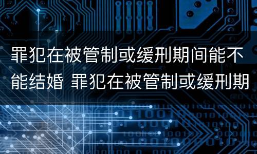 罪犯在被管制或缓刑期间能不能结婚 罪犯在被管制或缓刑期间能不能结婚生子