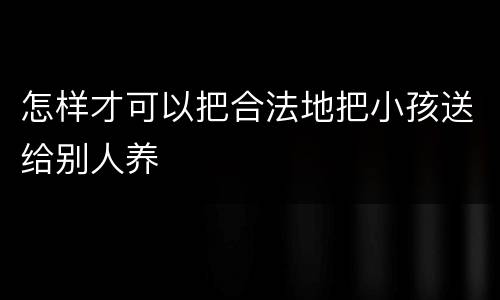 怎样才可以把合法地把小孩送给别人养