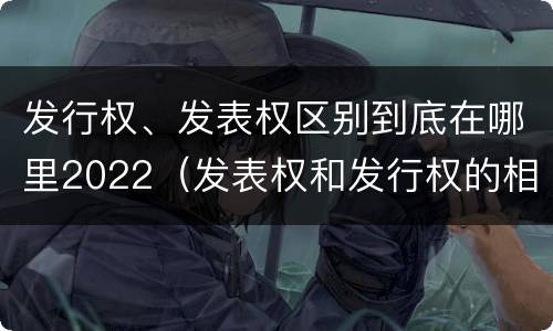 发行权、发表权区别到底在哪里2022（发表权和发行权的相同点）