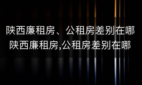 陕西廉租房、公租房差别在哪 陕西廉租房,公租房差别在哪儿