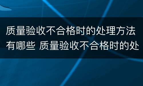 质量验收不合格时的处理方法有哪些 质量验收不合格时的处理方法有哪些内容