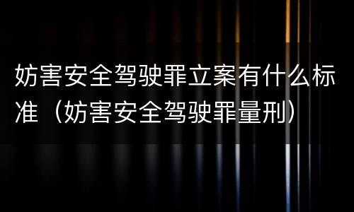 妨害安全驾驶罪立案有什么标准（妨害安全驾驶罪量刑）