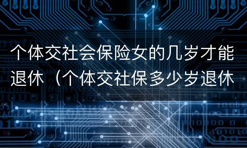 个体交社会保险女的几岁才能退休（个体交社保多少岁退休）