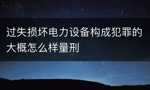 过失损坏电力设备构成犯罪的大概怎么样量刑