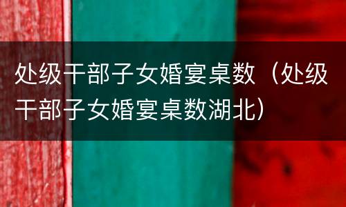 处级干部子女婚宴桌数（处级干部子女婚宴桌数湖北）