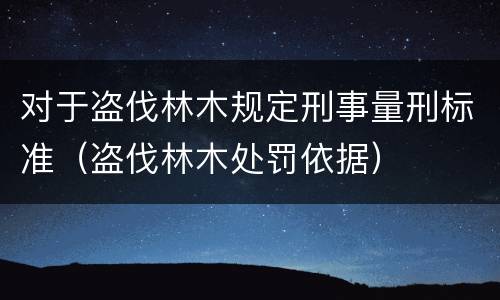 对于盗伐林木规定刑事量刑标准（盗伐林木处罚依据）