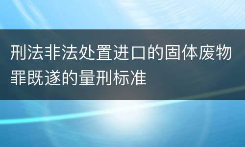 刑法非法处置进口的固体废物罪既遂的量刑标准