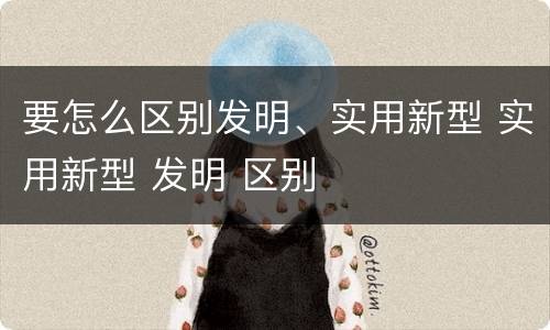 要怎么区别发明、实用新型 实用新型 发明 区别