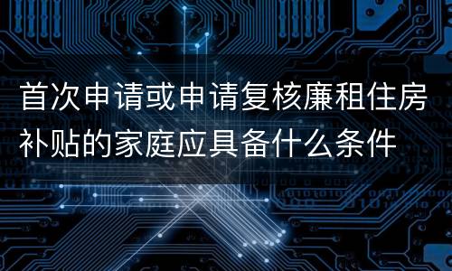 首次申请或申请复核廉租住房补贴的家庭应具备什么条件