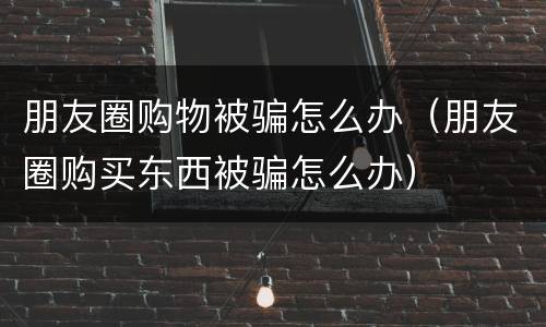 朋友圈购物被骗怎么办（朋友圈购买东西被骗怎么办）