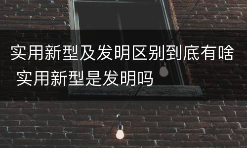 实用新型及发明区别到底有啥 实用新型是发明吗