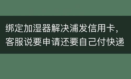 绑定加湿器解决浦发信用卡，客服说要申请还要自己付快递费，能够投诉吗