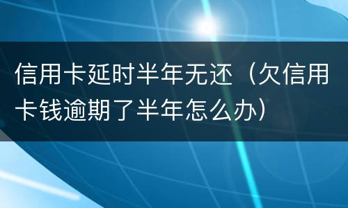 信用卡延时半年无还(欠信用卡钱逾期了半年怎么办)