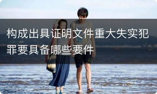 构成出具证明文件重大失实犯罪要具备哪些要件