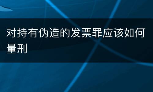 对持有伪造的发票罪应该如何量刑