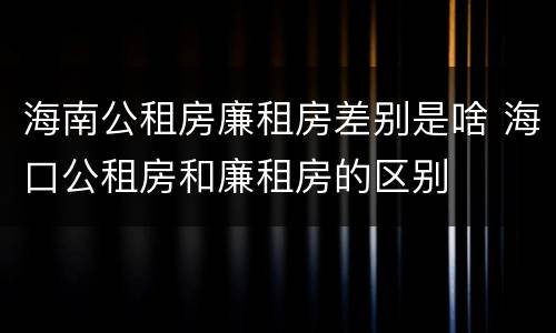 海南公租房廉租房差别是啥 海口公租房和廉租房的区别