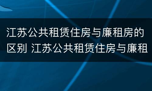 江苏公共租赁住房与廉租房的区别 江苏公共租赁住房与廉租房的区别在哪