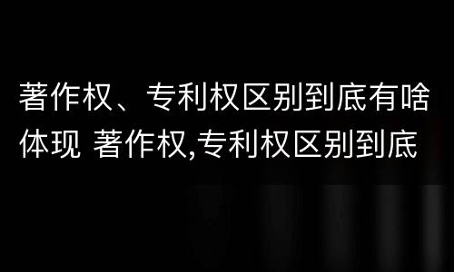 著作权、专利权区别到底有啥体现 著作权,专利权区别到底有啥体现呢