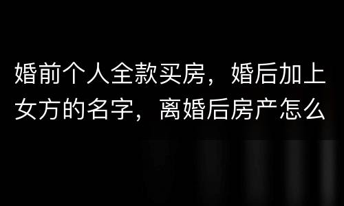 婚前个人全款买房，婚后加上女方的名字，离婚后房产怎么分