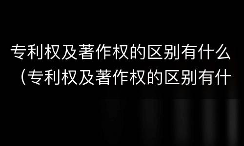 专利权及著作权的区别有什么（专利权及著作权的区别有什么作用）