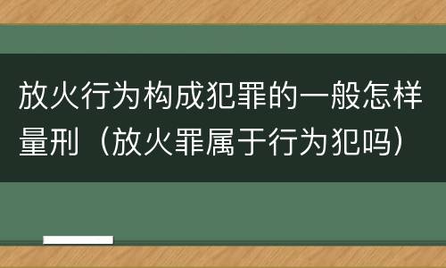 放火行为构成犯罪的一般怎样量刑（放火罪属于行为犯吗）