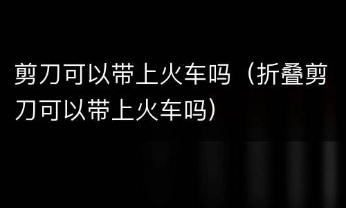 剪刀可以带上火车吗（折叠剪刀可以带上火车吗）