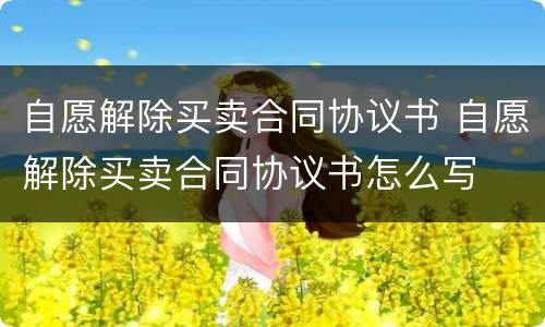 自愿解除买卖合同协议书 自愿解除买卖合同协议书怎么写