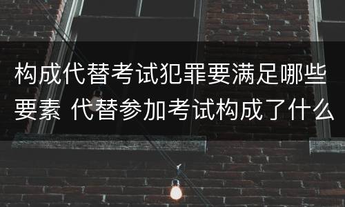 构成代替考试犯罪要满足哪些要素 代替参加考试构成了什么犯罪
