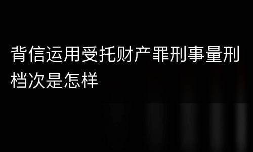 背信运用受托财产罪刑事量刑档次是怎样
