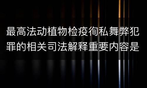 最高法动植物检疫徇私舞弊犯罪的相关司法解释重要内容是什么