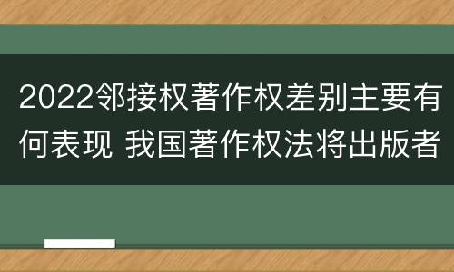 2022邻接权著作权差别主要有何表现 我国著作权法将出版者权纳入邻接权范畴是否妥当