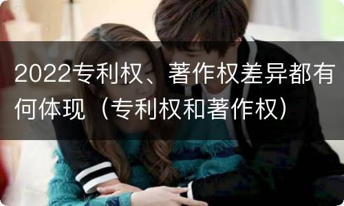 2022专利权、著作权差异都有何体现（专利权和著作权）