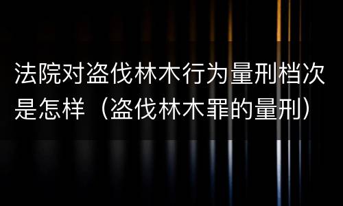 法院对盗伐林木行为量刑档次是怎样（盗伐林木罪的量刑）