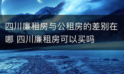 四川廉租房与公租房的差别在哪 四川廉租房可以买吗