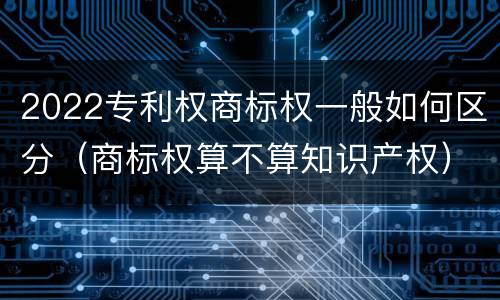 2022专利权商标权一般如何区分（商标权算不算知识产权）