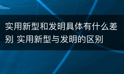 实用新型和发明具体有什么差别 实用新型与发明的区别