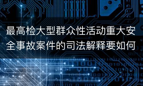 最高检大型群众性活动重大安全事故案件的司法解释要如何规定