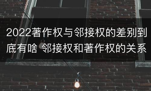 2022著作权与邻接权的差别到底有啥 邻接权和著作权的关系是什么
