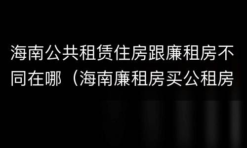 海南公共租赁住房跟廉租房不同在哪（海南廉租房买公租房后悔了）