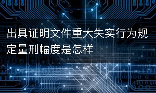 出具证明文件重大失实行为规定量刑幅度是怎样