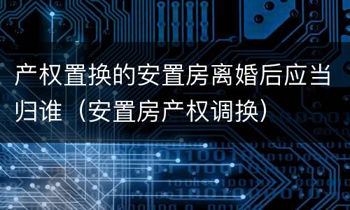 产权置换的安置房离婚后应当归谁（安置房产权调换）