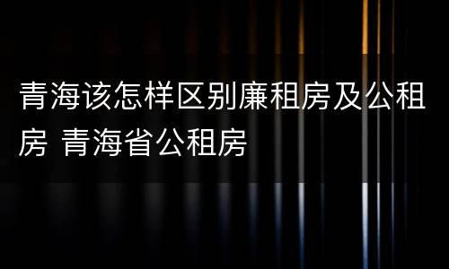 青海该怎样区别廉租房及公租房 青海省公租房