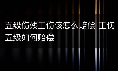 五级伤残工伤该怎么赔偿 工伤五级如何赔偿