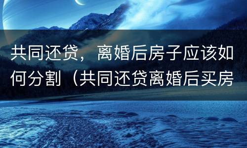 共同还贷，离婚后房子应该如何分割（共同还贷离婚后买房算二手房吗）