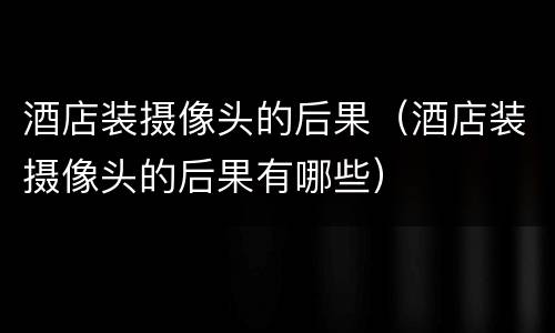 酒店装摄像头的后果（酒店装摄像头的后果有哪些）