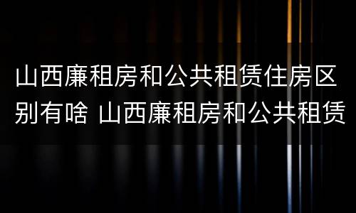 山西廉租房和公共租赁住房区别有啥 山西廉租房和公共租赁住房区别有啥不一样