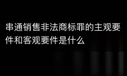 串通销售非法商标罪的主观要件和客观要件是什么